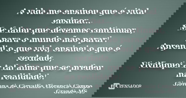 A vida me ensinou que é vital ensinar... Me falou que devemos continuar, para o mundo não parar! Aprendi o que vivi, ensinei o que é verdade, Vivifiquei a tal a... Frase de Giovana de Carvalho Florencio Campo Grande-MS.