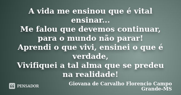 A vida me ensinou que é vital ensinar... Me falou que devemos continuar, para o mundo não parar! Aprendi o que vivi, ensinei o que é verdade, Vivifiquei a tal a... Frase de Giovana de Carvalho Florencio Campo Grande-MS.