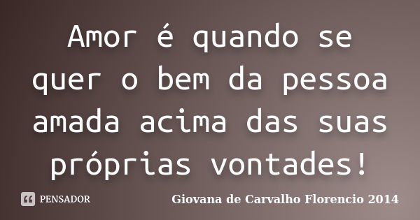 Amor é quando se quer o bem da pessoa amada acima das suas próprias vontades!... Frase de Giovana de Carvalho Florencio -2014.