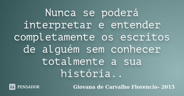 Nunca se poderá interpretar e entender completamente os escritos de alguém sem conhecer totalmente a sua história..... Frase de Giovana de Carvalho Florencio-2015.