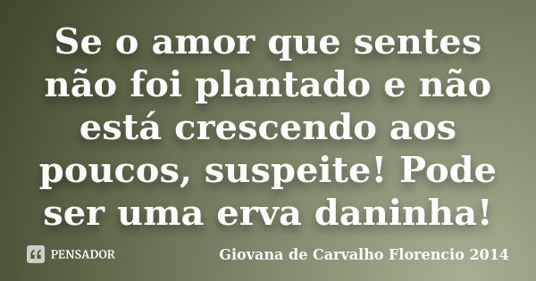 Se o amor que sentes não foi plantado e não está crescendo aos poucos, suspeite! Pode ser uma erva daninha!... Frase de Giovana de Carvalho Florencio -2014.