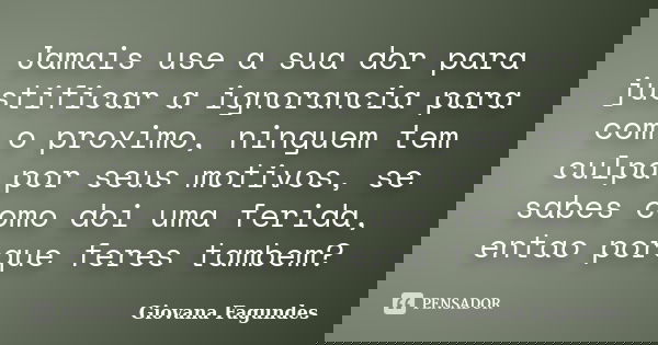 Jamais use a sua dor para justificar a ignorancia para com o proximo, ninguem tem culpa por seus motivos, se sabes como doi uma ferida, entao porque feres tambe... Frase de Giovana Fagundes.