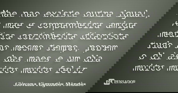Mae nao existe outra igual, A mae e conpanheira amiga medica cozinheita diarista tudo ao mesmo tempo, porem o di às das maes e um dia muito muito muito feliz... Frase de Giovana Fagundes Mendes.