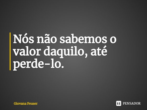 ⁠Nós não sabemos o valor daquilo, até perde-lo.... Frase de Giovana Feuser.