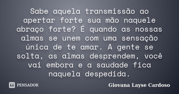 Sabe aquela transmissão ao apertar forte sua mão naquele abraço forte? É quando as nossas almas se unem com uma sensação única de te amar. A gente se solta, as ... Frase de Giovana Layse Cardoso.