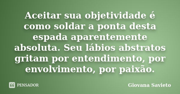 Aceitar sua objetividade é como soldar a ponta desta espada aparentemente absoluta. Seu lábios abstratos gritam por entendimento, por envolvimento, por paixão.... Frase de Giovana Savieto.