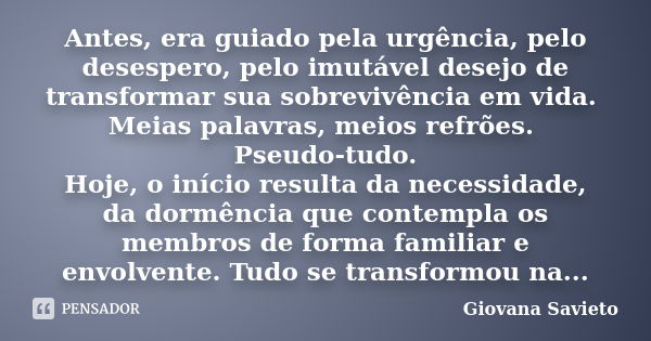 Antes, era guiado pela urgência, pelo desespero, pelo imutável desejo de transformar sua sobrevivência em vida. Meias palavras, meios refrões. Pseudo-tudo. Hoje... Frase de Giovana Savieto.