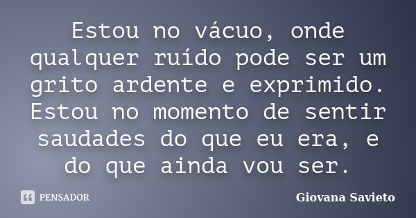 Estou no vácuo, onde qualquer ruído pode ser um grito ardente e exprimido. Estou no momento de sentir saudades do que eu era, e do que ainda vou ser.... Frase de Giovana Savieto.