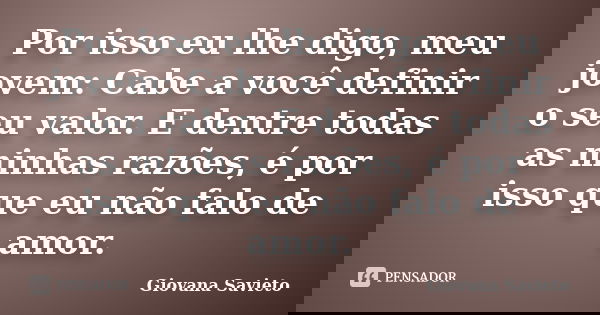 Por isso eu lhe digo, meu jovem: Cabe a você definir o seu valor. E dentre todas as minhas razões, é por isso que eu não falo de amor.... Frase de Giovana Savieto.