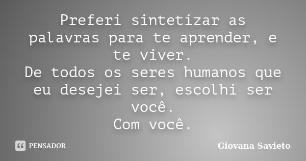 Preferi sintetizar as palavras para te aprender, e te viver. De todos os seres humanos que eu desejei ser, escolhi ser você. Com você.... Frase de Giovana Savieto.