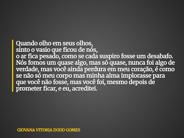 Quando olho em seus olhos, sinto o vasio que ficou de nós, o ar fica pesado, como se cada suspiro fosse um desabafo. Nós fomos um quase algo, mas só quase, nun... Frase de GIOVANA VITORIA DODD GOMES.