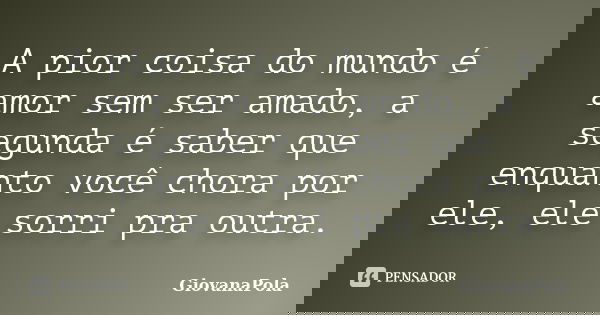 A pior coisa do mundo é amor sem ser amado, a segunda é saber que enquanto você chora por ele, ele sorri pra outra.... Frase de GiovanaPola.