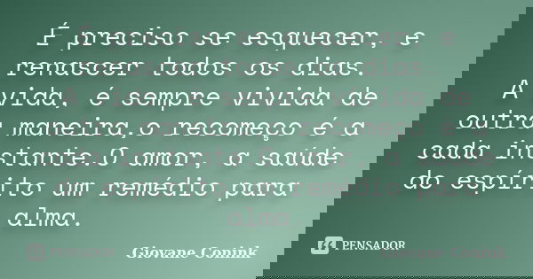 É preciso se esquecer, e renascer todos os dias. A vida, é sempre vivida de outra maneira,o recomeço é a cada instante.O amor, a saúde do espírito um remédio pa... Frase de Giovane Conink.