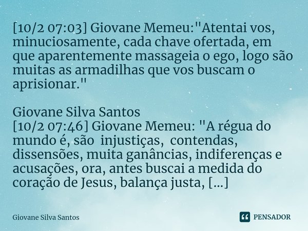 ⁠[10/2 07:03] Giovane Memeu: "Atentai vos, minuciosamente, cada chave ofertada, em que aparentemente massageia o ego, logo são muitas as armadilhas que vos... Frase de Giovane Silva Santos.