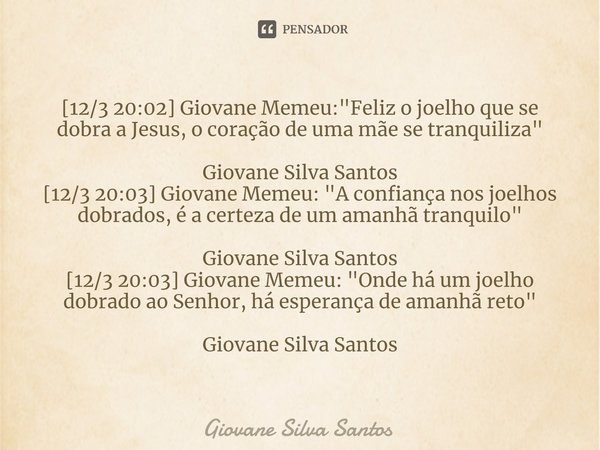 ⁠[12/3 20:02] Giovane Memeu: "Feliz o joelho que se dobra a Jesus, o coração de uma mãe se tranquiliza" Giovane Silva Santos [12/3 20:03] Giovane Meme... Frase de Giovane Silva Santos.