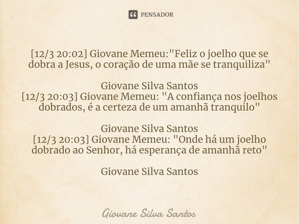 ⁠[12/3 20:02] Giovane Memeu: "Feliz o joelho que se dobra a Jesus, o coração de uma mãe se tranquiliza" Giovane Silva Santos [12/3 20:03] Giovane Meme... Frase de Giovane Silva Santos.