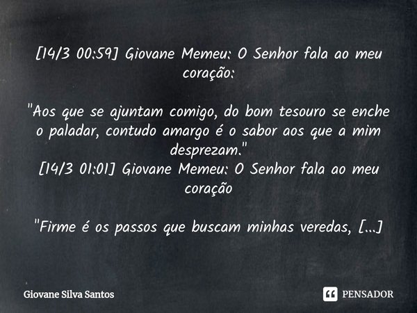 ⁠[14/3 00:59] Giovane Memeu: O Senhor fala ao meu coração: "Aos que se ajuntam comigo, do bom tesouro se enche o paladar, contudo amargo é o sabor aos que ... Frase de Giovane Silva Santos.