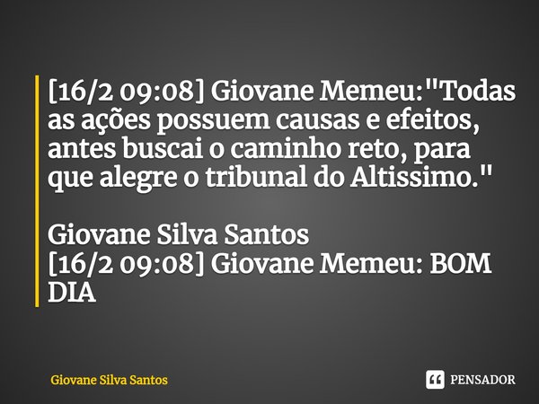 ⁠[16/2 09:08] Giovane Memeu: "Todas as ações possuem causas e efeitos, antes buscai o caminho reto, para que alegre o tribunal do Altissimo." Giovane ... Frase de Giovane Silva Santos.