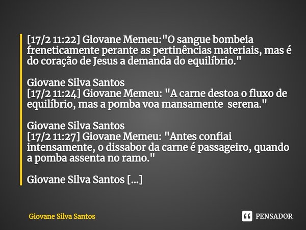 ⁠[17/2 11:22] Giovane Memeu: "O sangue bombeia freneticamente perante as pertinências materiais, mas é do coração de Jesus a demanda do equilíbrio." G... Frase de Giovane Silva Santos.