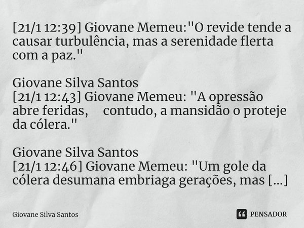 ⁠[21/1 12:39] Giovane Memeu: "O revide tende a causar turbulência, mas a serenidade flerta com a paz." Giovane Silva Santos [21/1 12:43] Giovane Memeu... Frase de Giovane Silva Santos.