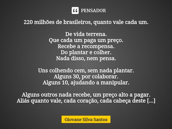 ⁠220 milhões de brasileiros, quanto vale cada um. De vida terrena.
Que cada um paga um preço.
Recebe a recompensa.
Do plantar e colher.
Nada disso, nem pensa. U... Frase de Giovane Silva Santos.