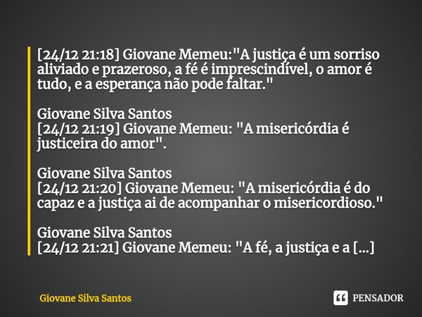 ⁠[24/12 21:18] Giovane Memeu: "A justiça é um sorriso aliviado e prazeroso, a fé é imprescindível, o amor é tudo, e a esperança não pode faltar." Giov... Frase de Giovane Silva Santos.