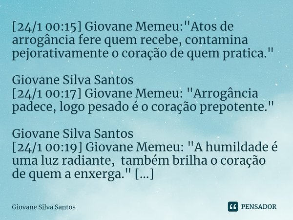 ⁠[24/1 00:15] Giovane Memeu: "Atos de arrogância fere quem recebe, contamina pejorativamente o coração de quem pratica." Giovane Silva Santos [24/1 00... Frase de Giovane Silva Santos.