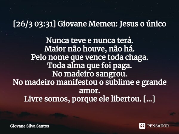 ⁠[26/3 03:31] Giovane Memeu: Jesus o único Nunca teve e nunca terá. Maior não houve, não há. Pelo nome que vence toda chaga. Toda alma que foi paga. No madeiro ... Frase de Giovane Silva Santos.