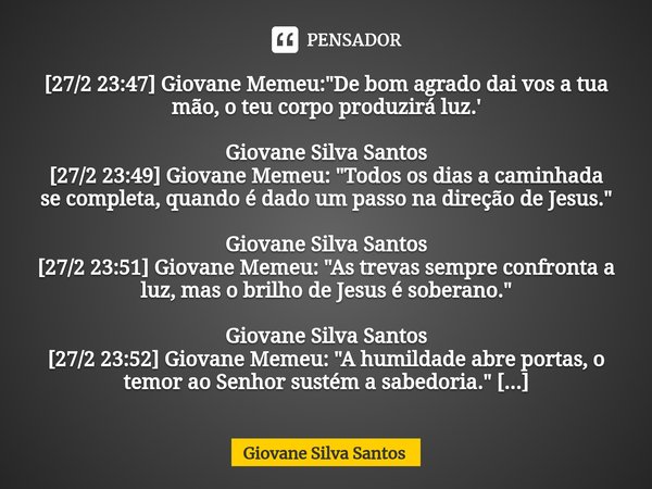 ⁠[27/2 23:47] Giovane Memeu: "De bom agrado dai vos a tua mão, o teu corpo produzirá luz.' Giovane Silva Santos [27/2 23:49] Giovane Memeu: "Todos os ... Frase de Giovane Silva Santos.