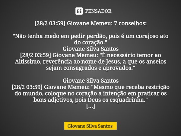 ⁠[28/2 03:59] Giovane Memeu: 7 conselhos: "Não tenha medo em pedir perdão, pois é um corajoso ato do coração. " Giovane Silva Santos [28/2 03:59] Giov... Frase de Giovane Silva Santos.