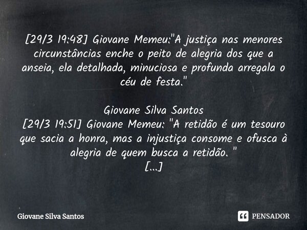 ⁠[29/3 19:48] Giovane Memeu: "A justiça nas menores circunstâncias enche o peito de alegria dos que a anseia, ela detalhada, minuciosa e profunda arregala ... Frase de Giovane Silva Santos.