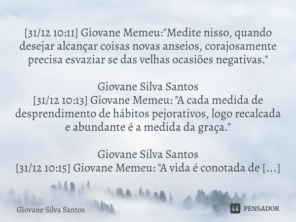 ⁠[31/12 10:11] Giovane Memeu: "Medite nisso, quando desejar alcançar coisas novas anseios, corajosamente precisa esvaziar se das velhas ocasiões negativas.... Frase de Giovane Silva Santos.