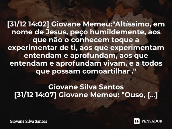 ⁠[31/12 14:02] Giovane Memeu: "Altíssimo, em nome de Jesus, peço humildemente, aos que não o conhecem toque a experimentar de ti, aos que experimentam ente... Frase de Giovane Silva Santos.