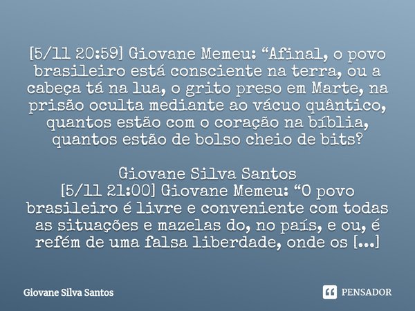 ⁠[5/11 20:59] Giovane Memeu: “Afinal, o povo brasileiro está consciente na terra, ou a cabeça tá na lua, o grito preso em Marte, na prisão oculta mediante ao vá... Frase de Giovane Silva Santos.