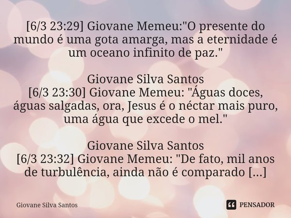 ⁠[6/3 23:29] Giovane Memeu: "O presente do mundo é uma gota amarga, mas a eternidade é um oceano infinito de paz." Giovane Silva Santos [6/3 23:30] Gi... Frase de Giovane Silva Santos.