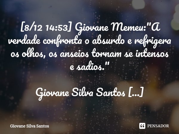 ⁠[8/12 14:53] Giovane Memeu: "A verdade confronta o absurdo e refrigera os olhos, os anseios tornam se intensos e sadios." Giovane Silva Santos
[8/12 ... Frase de Giovane Silva Santos.