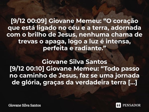 ⁠[9/12 00:09] Giovane Memeu: “O coração que está ligado no céu e a terra, adornada com o brilho de Jesus, nenhuma chama de trevas o apaga, logo a luz é intensa,... Frase de Giovane Silva Santos.