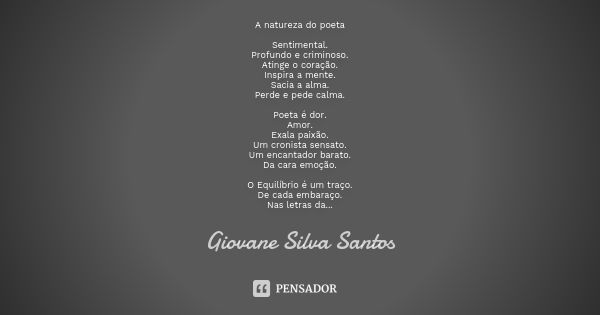 A natureza do poeta Sentimental.
Profundo e criminoso.
Atinge o coração.
Inspira a mente.
Sacia a alma.
Perde e pede calma. Poeta é dor.
Amor.
Exala paixão.
Um ... Frase de Giovane Silva Santos.