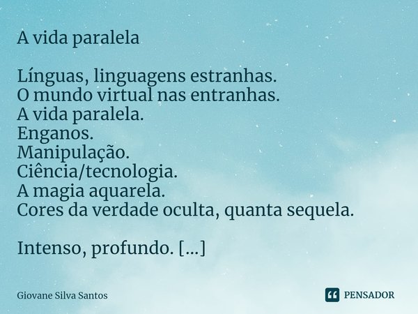 ⁠A vida paralela Línguas, linguagens estranhas.
O mundo virtual nas entranhas.
A vida paralela.
Enganos.
Manipulação.
Ciência/tecnologia.
A magia aquarela.
Core... Frase de Giovane Silva Santos.