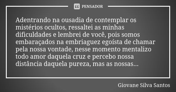 Adentrando na ousadia de contemplar os mistérios ocultos, ressaltei as minhas dificuldades e lembrei de você, pois somos embaraçados na embriaguez egoísta de ch... Frase de Giovane Silva Santos.