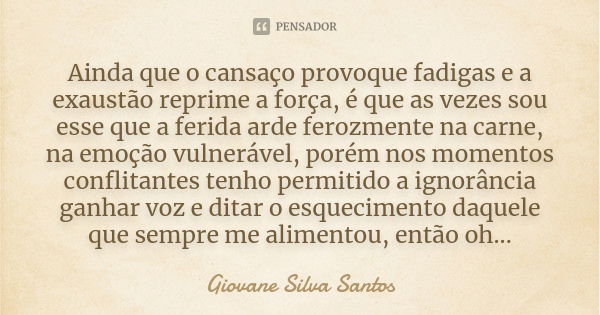 Ainda que o cansaço provoque fadigas e a exaustão reprime a força, é que as vezes sou esse que a ferida arde ferozmente na carne, na emoção vulnerável, porém no... Frase de Giovane Silva Santos.