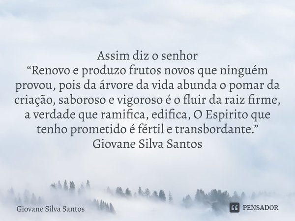 Assim diz o senhor “Renovo e produzo frutos novos que ninguém provou, pois da árvore da vida abunda o pomar da criação, saboroso e vigoroso é o fluir da raiz f... Frase de Giovane Silva Santos.