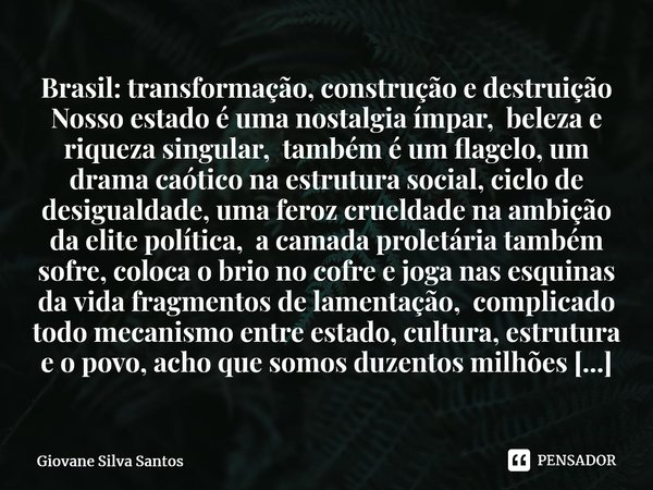 ⁠Brasil: transformação, construção e destruição Nosso estado é uma nostalgia ímpar, beleza e riqueza singular, também é um flagelo, um drama caótico na estrutur... Frase de Giovane Silva Santos.