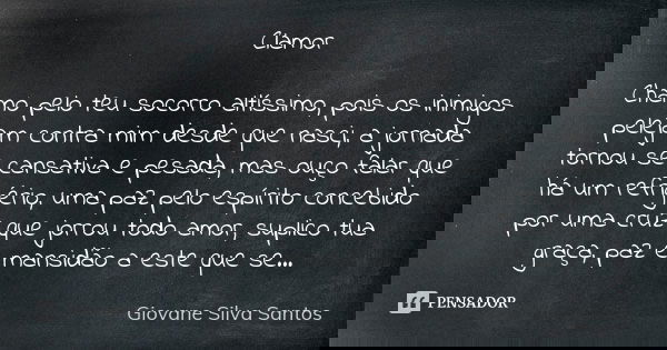 Clamor Chamo pelo teu socorro altíssimo, pois os inimigos pelejam contra mim desde que nasci, a jornada tornou se cansativa e pesada, mas ouço falar que há um r... Frase de Giovane Silva Santos.