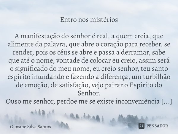 ⁠Entro nos mistérios
A manifestação do senhor é real, a quem creia, que alimente da palavra, que abre o coração para receber, se render, pois os céus se abre e ... Frase de Giovane Silva Santos.