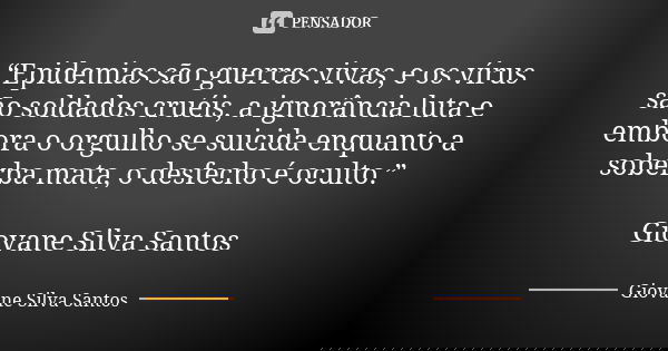 “Epidemias são guerras vivas, e os vírus são soldados cruéis, a ignorância luta e embora o orgulho se suicida enquanto a soberba mata, o desfecho é oculto.” Gio... Frase de Giovane Silva Santos.