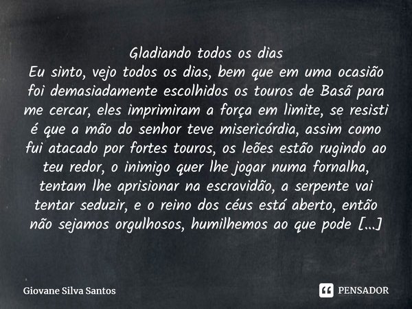 Gladiando todos os dias Eu sinto, vejo todos os dias, bem que em uma ocasião foi demasiadamente escolhidos os touros de Basã para me cercar, eles imprimiram a ... Frase de Giovane Silva Santos.