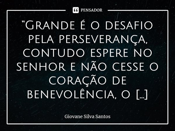 ⁠“Grande é o desafio pela perseverança, contudo espere no senhor e não cesse o coração de benevolência, o fruto brotará no momento determinado.” Giovane Silva S... Frase de Giovane Silva Santos.