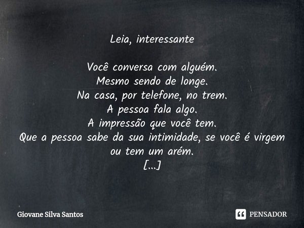 ⁠Leia, interessante Você conversa com alguém.
Mesmo sendo de longe.
Na casa, por telefone, no trem.
A pessoa fala algo.
A impressão que você tem.
Que a pessoa s... Frase de Giovane Silva Santos.