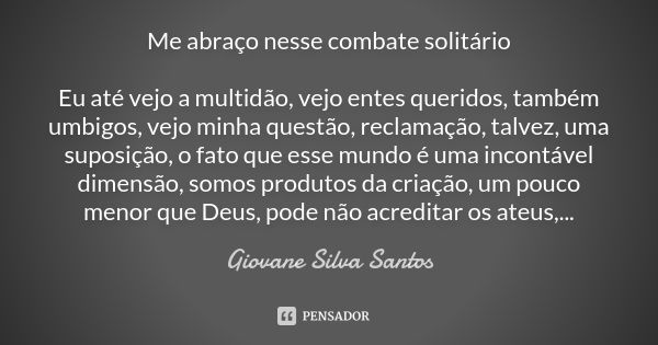 Me abraço nesse combate solitário Eu até vejo a multidão, vejo entes queridos, também umbigos, vejo minha questão, reclamação, talvez, uma suposição, o fato que... Frase de Giovane Silva Santos.